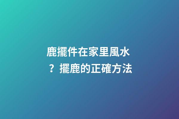 鹿擺件在家里風水？擺鹿的正確方法